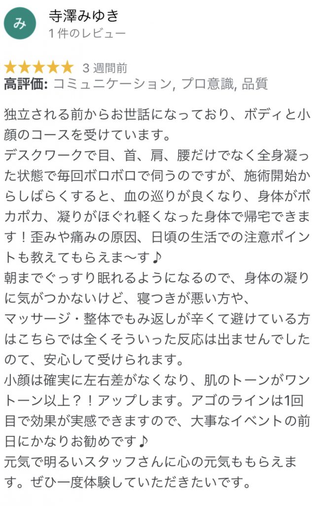 独立される前からお世話になっており、ボディと小顔のコースを受けています。
デスクワークで目、首、肩、腰だけでなく全身凝った状態で毎回ボロボロで伺うのですが、施術開始からしばらくすると、血の巡りが良くなり、身体がポカポカ、凝りがほぐれ軽くなった身体で帰宅できます！歪みや痛みの原因、日頃の生活での注意ポイントも教えてもらえま〜す♪
朝までぐっすり眠れるようになるので、身体の凝りに気がつかないけど、寝つきが悪い方や、
マッサージ・整体でもみ返しが辛くて避けている方はこちらでは全くそういった反応は出ませんでしたのて、安心して受けられます。
小顔は確実に左右差がなくなり、肌のトーンがワントーン以上？！アップします。アゴのラインは1回目で効果が実感できますので、大事なイベントの前日にかなりお勧めです♪
元気で明るいスタッフさんに心の元気ももらえます。ぜひ一度体験していただきたいです